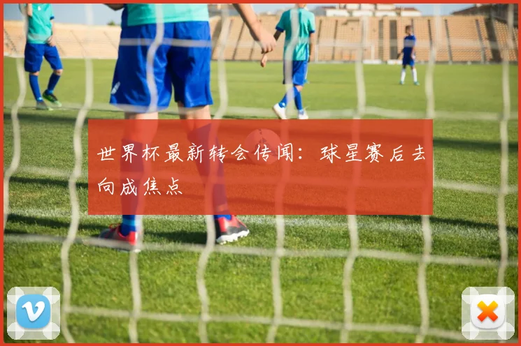 世界杯最新转会传闻：球星赛后去向成焦点