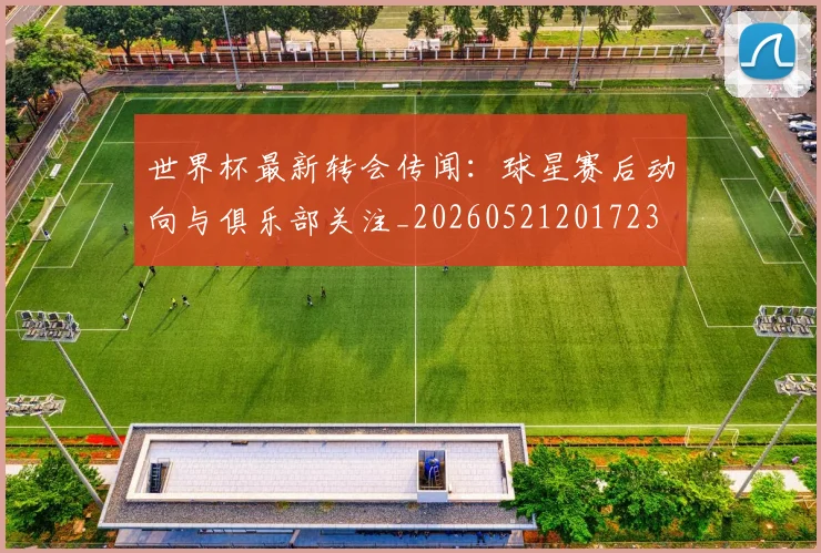 世界杯最新转会传闻:球星赛后动向与俱乐部关注_20260521201723