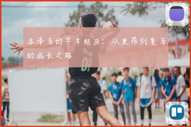 本泽马的早年经历:从里昂到皇马的成长之路