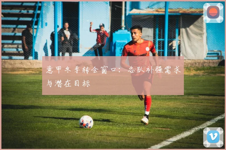 意甲冬季转会窗口:各队补强需求与潜在目标
