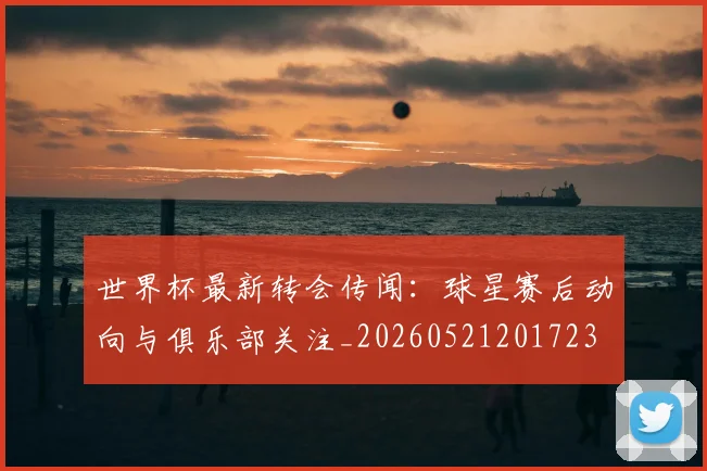世界杯最新转会传闻：球星赛后动向与俱乐部关注_20260521201723