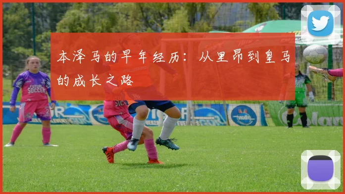 本泽马的早年经历:从里昂到皇马的成长之路