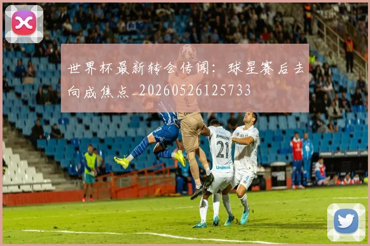 世界杯最新转会传闻:球星赛后去向成焦点_20260526125733