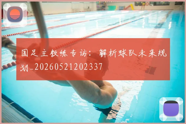 国足主教练专访:解析球队未来规划_20260521202337