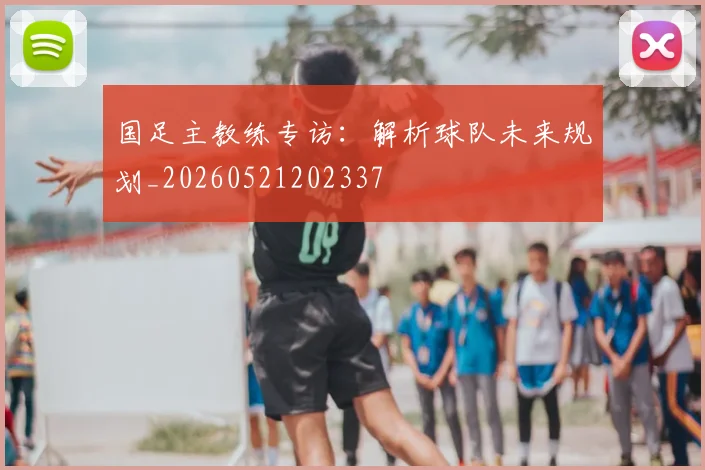 国足主教练专访:解析球队未来规划_20260521202337
