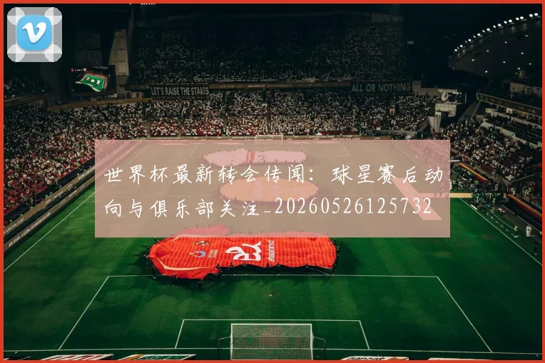 世界杯最新转会传闻：球星赛后动向与俱乐部关注_20260526125732